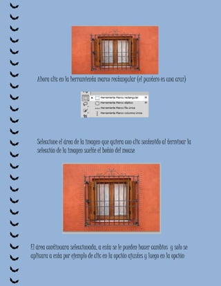 Ahora clic en la herramienta marco rectangular (el puntero es una cruz)




   Seleccione el área de la imagen que quiera con clic sostenido al terminar la
   selección de la imagen suelte el botón del mouse




El área continuara seleccionada, a esta se le pueden hacer cambios y solo se
aplicara a esta por ejemplo de clic en la opción ajustes y luego en la opción
 