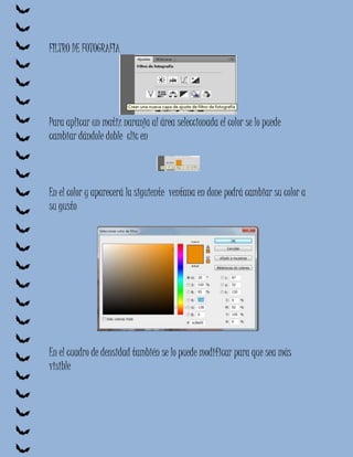 FILTRO DE FOTOGRAFIA




Para aplicar un matiz naranja al área seleccionada el color se lo puede
cambiar dándole doble clic en



En el color y aparecerá la siguiente ventana en done podrá cambiar su color a
su gusto




En el cuadro de densidad también se lo puede modificar para que sea más
visible
 