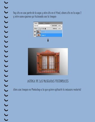 Doy clic en una parte de la capa y otro clic en el final, ahora clic en la capa 2
y mire como aparece ya fusionada con la imagen




                ACERCA DE LAS MASCARAS VECTORIALES

Abra una imagen en Photoshop a la que quiere aplicarle la máscara vectorial
 