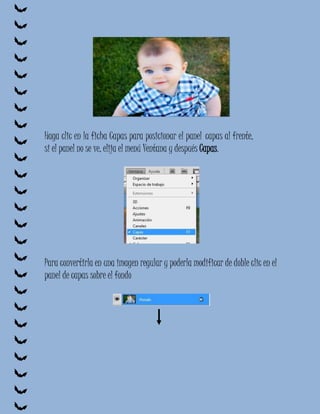Haga clic en la ficha Capas para posicionar el panel capas al frente,
si el panel no se ve, elija el menú Ventana y después Capas.




Para convertirla en una imagen regular y poderla modificar de doble clic en el
panel de capas sobre el fondo
 