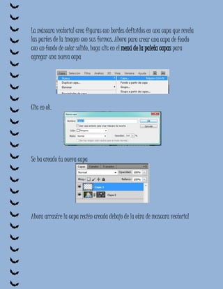 La máscara vectorial crea figuras con bordes definidos en una capa que revela
las partes de la imagen con sus formas. Ahora para crear una capa de fondo
con un fondo de color sólido, haga clic en el menú de la paleta capas para
agregar una nueva capa




Clic en ok.




Se ha creado tu nueva capa




Ahora arrastre la capa recién creada debajo de la otra de mascara vectorial
 