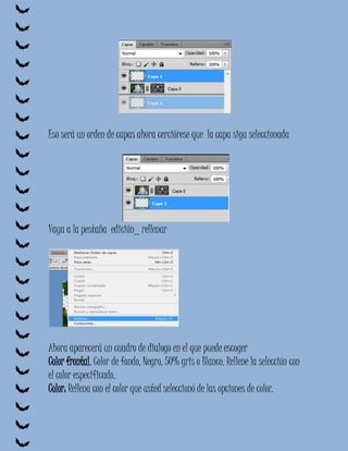 Eso será un orden de capas ahora cerciórese que la capa siga seleccionada




Vaya a la pestaña edición_ rellenar




Ahora aparecerá un cuadro de dialogo en el que puede escoger
Color frontal, Color de fondo, Negro, 50% gris o Blanco. Rellene la selección con
el color especificado.
Color: Rellena con el color que usted seleccionó de las opciones de color.
 