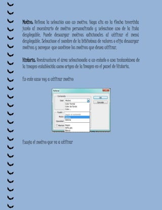 Motivo: Rellena la selección con un motivo. Haga clic en la flecha invertida
junto al muestrario de motivo personalizado y seleccione uno de la lista
desplegable. Puede descargar motivos adicionales al utilizar el menú
desplegable. Seleccione el nombre de la biblioteca de valores o elija descargar
motivos y navegue que contiene los motivos que desea utilizar.

Historia: Reestructura el área seleccionada a un estado o una instantánea de
la imagen establecida como origen de la Imagen en el panel de Historia.

En este caso voy a utilizar motivo




Escoja el motivo que va a utilizar
 
