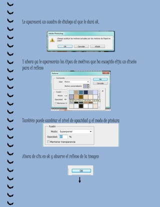 Le aparecerá un cuadro de dialogo al que le dará ok.




Y ahora ya le aparecerán los tipos de motivos que ha escogido elija un diseño
para el relleno




También puede cambiar el nivel de opacidad y el modo de pintura




Ahora de clic en ok y observe el relleno de la imagen
 