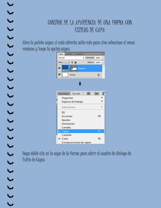 CONTROL DE LA APARIENCIA DE UNA FORMA CON
                              ESTILOS DE CAPA
Abra la paleta capas si está abierta salte este paso sino seleccione el menú
ventana y luego la opción capas




Haga doble clic en la capa de la forma para abrir el cuadro de dialogo de
Estilo de Capas
 