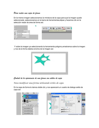 Para restar una capa de forma
En la misma imagen seleccionamos la miniatura de la capa para que la imagen quede
seleccionada ,seleccionamos en la barra de herramientas;elipse y hacemos clic en la
selección restar de area de forma asi:




 Y sobre la imagen ya seleccionando la herramienta poligono,arrastramos sobre la imagen
y nos da la forma eliptica encima de la imagen asi:




Control de la apariencia de una forma con estilos de capa
Para modificar una forma utilizando estilos de capa

En la capa de forma le damos doble clic y nos aparecerá un cuadro de dialogo estilo de
capa así:
 