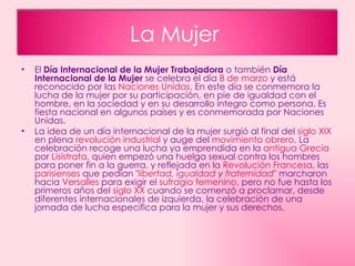 El  Día Internacional de la Mujer Trabajadora  o también  Día Internacional de la Mujer  se celebra el día  8 de marzo  y está reconocido por las  Naciones Unidas . En este día se conmemora la lucha de la mujer por su participación, en pie de igualdad con el hombre, en la sociedad y en su desarrollo integro como persona. Es fiesta nacional en algunos países y es conmemorada por Naciones Unidas. La idea de un día internacional de la mujer surgió al final del  siglo XIX  en plena  revolución industrial  y auge del  movimiento obrero . La celebración recoge una lucha ya emprendida en la  antigua Grecia  por  Lisístrata , quien empezó una huelga sexual contra los hombres para poner fin a la guerra, y reflejada en la  Revolución Francesa , las  parisienses  que pedían " libertad ,  igualdad  y  fraternidad " marcharon hacia  Versalles  para exigir el  sufragio femenino , pero no fue hasta los primeros años del  siglo XX  cuando se comenzó a proclamar, desde diferentes internacionales de izquierda, la celebración de una jornada de lucha específica para la mujer y sus derechos. La Mujer  