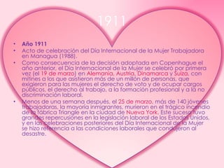 1911 Año 1911 Acto de celebración del Día Internacional de la Mujer Trabajadora en Managua (1988). Como consecuencia de la decisión adoptada en Copenhague el año anterior, el Día Internacional de la Mujer se celebró por primera vez (el  19 de marzo ) en  Alemania ,  Austria ,  Dinamarca  y  Suiza , con mítines a los que asistieron más de un millón de personas, que exigieron para las mujeres el derecho de voto y de ocupar cargos públicos, el derecho al trabajo, a la formación profesional y a la no discriminación laboral. Menos de una semana después, el  25 de marzo , más de 140 jóvenes trabajadoras, la mayoría inmigrantes, murieron en el trágico incendio de la fábrica Triangle en la ciudad de  Nueva York . Este suceso tuvo grandes repercusiones en la legislación laboral de los Estados Unidos, y en las celebraciones posteriores del Día Internacional de la Mujer se hizo referencia a las condiciones laborales que condujeron al desastre. 