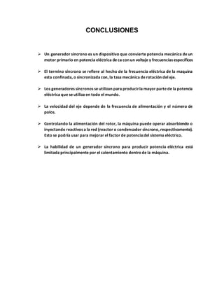 CONCLUSIONES
 Un generador síncrono es un dispositivo que convierte potencia mecánica de un
motor primario en potencia eléctrica de ca con un voltaje y frecuencias específicos
 El termino síncrono se refiere al hecho de la frecuencia eléctrica de la maquina
esta confinada, o sincronizada con, la tasa mecánica de rotación del eje.
 Los generadores síncronos se utilizan para producirla mayor parte de la potencia
eléctrica que se utiliza en todo el mundo.
 La velocidad del eje depende de la frecuencia de alimentación y el número de
polos.
 Controlando la alimentación del rotor, la máquina puede operar absorbiendo o
inyectando reactivos a la red (reactor o condensador síncrono, respectivamente).
Esto se podría usar para mejorar el factor de potenciadel sistema eléctrico.
 La habilidad de un generador síncrono para producir potencia eléctrica está
limitada principalmente por el calentamiento dentrode la máquina.
 