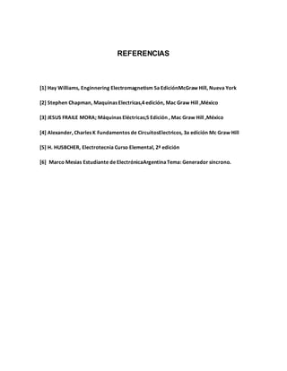 REFERENCIAS
[1] Hay Williams, Enginnering Electromagnetism 5a EdiciónMcGraw Hill, Nueva York
[2] Stephen Chapman, Maquinas Electricas,4 edición, Mac Graw Hill ,México
[3] JESUS FRAILE MORA; Máquinas Eléctricas;5 Edición , Mac Graw Hill ,México
[4] Alexander, Charles K Fundamentos de CircuitosElectricos, 3a edición Mc Graw Hill
[5] H. HUSBCHER, Electrotecnia Curso Elemental, 2ª edición
[6] Marco Mesias Estudiante de ElectrónicaArgentinaTema: Generador síncrono.
 