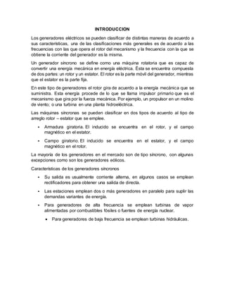 INTRODUCCION
Los generadores eléctricos se pueden clasificar de distintas maneras de acuerdo a
sus características, una de las clasificaciones más generales es de acuerdo a las
frecuencias con las que opera el rotor del mecanismo y la frecuencia con la que se
obtiene la corriente del generador es la misma.
Un generador síncrono se define como una máquina rotatoria que es capaz de
convertir una energía mecánica en energía eléctrica. Ésta se encuentra compuesta
de dos partes: un rotor y un estator. El rotor es la parte móvil del generador, mientras
que el estator es la parte fija.
En este tipo de generadores el rotor gira de acuerdo a la energía mecánica que se
suministra. Esta energía procede de lo que se llama impulsor primario que es el
mecanismo que gira por la fuerza mecánica. Por ejemplo, un propulsor en un molino
de viento; o una turbina en una planta hidroeléctrica.
Las máquinas síncronas se pueden clasificar en dos tipos de acuerdo al tipo de
arreglo rotor – estator que se emplee.
 Armadura giratoria. El inducido se encuentra en el rotor, y el campo
magnético en el estator.
 Campo giratorio. El inducido se encuentra en el estator, y el campo
magnético en el rotor.
La mayoría de los generadores en el mercado son de tipo síncrono, con algunas
excepciones como son los generadores eólicos.
Características de los generadores síncronos
 Su salida es usualmente corriente alterna, en algunos casos se emplean
rectificadores para obtener una salida de directa.
 Las estaciones emplean dos o más generadores en paralelo para suplir las
demandas variantes de energía.
 Para generadores de alta frecuencia se emplean turbinas de vapor
alimentadas por combustibles fósiles o fuentes de energía nuclear.
 Para generadores de baja frecuencia se emplean turbinas hidráulicas.
 