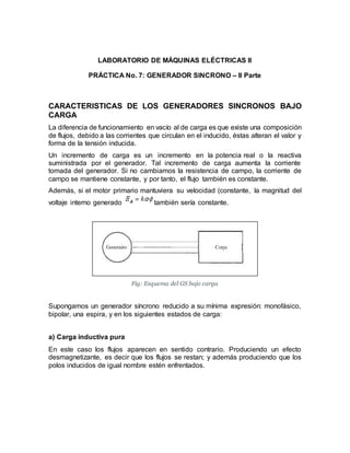 LABORATORIO DE MÁQUINAS ELÉCTRICAS II
PRÁCTICA No. 7: GENERADOR SINCRONO – II Parte
CARACTERISTICAS DE LOS GENERADORES SINCRONOS BAJO
CARGA
La diferencia de funcionamiento en vacío al de carga es que existe una composición
de flujos, debido a las corrientes que circulan en el inducido, éstas alteran el valor y
forma de la tensión inducida.
Un incremento de carga es un incremento en la potencia real o la reactiva
suministrada por el generador. Tal incremento de carga aumenta la corriente
tomada del generador. Si no cambiamos la resistencia de campo, la corriente de
campo se mantiene constante, y por tanto, el flujo también es constante.
Además, si el motor primario mantuviera su velocidad (constante, la magnitud del
voltaje interno generado también sería constante.
Fig: Esquema del GS bajo carga
Supongamos un generador síncrono reducido a su mínima expresión: monofásico,
bipolar, una espira, y en los siguientes estados de carga:
a) Carga inductiva pura
En este caso los flujos aparecen en sentido contrario. Produciendo un efecto
desmagnetizante, es decir que los flujos se restan; y además produciendo que los
polos inducidos de igual nombre estén enfrentados.
 