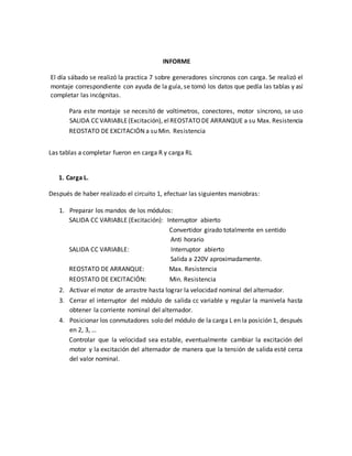 INFORME
El día sábado se realizó la practica 7 sobre generadores síncronos con carga. Se realizó el
montaje correspondiente con ayuda de la guía, se tomó los datos que pedía las tablas y así
completar las incógnitas.
Para este montaje se necesitó de voltímetros, conectores, motor síncrono, se uso
SALIDA CC VARIABLE(Excitación), elREOSTATODE ARRANQUE a su Max. Resistencia
REOSTATO DE EXCITACIÓN a su Min. Resistencia
Las tablas a completar fueron en carga R y carga RL
1. Carga L.
Después de haber realizado el circuito 1, efectuar las siguientes maniobras:
1. Preparar los mandos de los módulos:
SALIDA CC VARIABLE (Excitación): Interruptor abierto
Convertidor girado totalmente en sentido
Anti horario
SALIDA CC VARIABLE: Interruptor abierto
Salida a 220V aproximadamente.
REOSTATO DE ARRANQUE: Max. Resistencia
REOSTATO DE EXCITACIÓN: Min. Resistencia
2. Activar el motor de arrastre hasta lograr la velocidad nominal del alternador.
3. Cerrar el interruptor del módulo de salida cc variable y regular la manivela hasta
obtener la corriente nominal del alternador.
4. Posicionar los conmutadores solo del módulo de la carga L en la posición 1, después
en 2, 3, …
Controlar que la velocidad sea estable, eventualmente cambiar la excitación del
motor y la excitación del alternador de manera que la tensión de salida esté cerca
del valor nominal.
 
