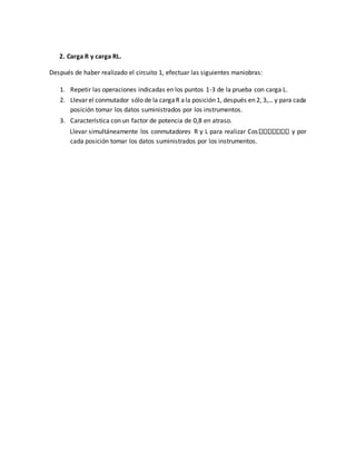 2. Carga R y carga RL.
Después de haber realizado el circuito 1, efectuar las siguientes maniobras:
1. Repetir las operaciones indicadas en los puntos 1-3 de la prueba con carga L.
2. Llevar el conmutador sólo de la cargaR ala posición 1, después en 2, 3,… y para cada
posición tomar los datos suministrados por los instrumentos.
3. Característica con un factor de potencia de 0,8 en atraso.
Llevar simultáneamente los conmutadores R y L para realizar Cos y por
cada posición tomar los datos suministrados por los instrumentos.
 