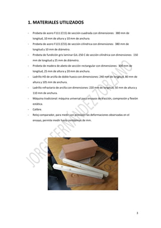 3
1. MATERIALES UTILIZADOS
- Probeta de acero F111 (C15) de sección cuadrada con dimensiones: 380 mm de
longitud, 10 mm de altura y 10 mm de anchura.
- Probeta de acero F115 (C55) de sección cilíndrica con dimensiones: 380 mm de
longitud y 10 mm de diámetro.
- Probeta de fundición gris laminar GJL-250 C de sección cilíndrica con dimensiones: 150
mm de longitud y 25 mm de diámetro.
- Probeta de madera de abeto de sección rectangular con dimensiones: 300 mm de
longitud, 25 mm de altura y 20 mm de anchura.
- Ladrillo HD de arcilla de doble hueco con dimensiones: 240 mm de longitud, 80 mm de
altura y 105 mm de anchura.
- Ladrillo refractario de arcilla con dimensiones: 220 mm de longitud, 50 mm de altura y
110 mm de anchura.
- Máquina tradicional: máquina universal para ensayos de tracción, compresión y flexión
estática.
- Calibre.
- Reloj comparador, para medir con precisión las deformaciones observadas en el
ensayo, permite medir hasta centésimas de mm.
 