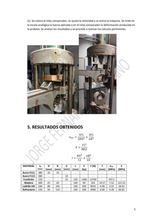 5
(L). Se coloca el reloj comparador, se ajusta la velocidad y se activa la máquina. Se mide en
la escala analógica la fuerza aplicada y en el reloj comparador la deformación producida en
la probeta. Se anotan los resultados y se procede a realizar los cálculos pertinentes.
5. RESULTADOS OBTENIDOS
𝜎 𝑚𝑟 =
3𝐹𝐿
2𝐵𝐻2
ó
3𝐹𝐿
𝜋𝑅2
𝐸 =
𝐹𝐿3
48𝐼𝑓
𝐼 =
𝐵𝐻3
12
ó
𝜋∅4
64
MATERIAL L0
[mm]
H
[mm]
B
[mm]
∅
[mm]
L
[mm]
F
[kp]
F [N] f
[mm]
𝝈mr
[MPa]
E
[MPa]
Acero F111 380 10 10 - - - - - - -
Acero F115 380 - - 10 - - - - - -
Fundición 150 - - 25 120 1300 12740 - 747.5 -
Madera 300 25 20 - 160 40 392 10.57 7.52 121.52
Ladrillo HD 240 80 105 - 160 920 9016 6.00 3.22 28.62
Refractario 220 50 110 - 160 500 4900 6.00 4.28 60.82
 