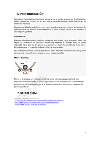 6
6. PROFUNDIZACIÓN
Como se ha comentado anteriormente los aceros no se pueden ensayar por flexión estática,
deben hacerse por doblado. Es por ello que he decidido investigar sobre este ensayo en
materiales metálicos.
El ensayo de doblado también conocido como plegado nos permite conocer la capacidad de
deformación de un material al ser doblado con el fin de prevenir roturas al ser sometido a
una carga sin agrietarse.
Características
El ensayo de doblado se aplica en frío o en caliente para chapas, cintas, alambres y tubos, con
objeto de determinar la capacidad del metal de soportar el doblado hasta un ángulo
requerido, hasta que los dos planos sean paralelos, o hasta la coincidencia de las caras.
Después de pasar el ensayo las probetas no han de tener grietas.
Este método nos permite conocer la plasticidad de los diferentes materiales metálicos y como
consecuencia conocer la forma en que se puede trabajar con ellos.
Método de ensayo
El ensayo de plegado, se realiza colocando la probeta sobre dos apoyos (rodillos), cuya
separación está normalizada. Se aplica luego una fuerza con otro rodillo que va aumentando
progresivamente hasta que el material se dobla completamente o comienzan a aparecer las
primeras grietas.iii
7. REFERENCIAS
i
http://fundicioncoladacontinua.com/catalogo/fundicion-gris-o-laminar
ii
http://www.imesaza.es/informacion-tecnica/tabla-fundiciones/
iii
https://www.ecured.cu/Ensayo_de_doblado
 