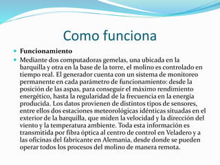 Como funciona
 Funcionamiento
 Mediante dos computadoras gemelas, una ubicada en la
barquilla y otra en la base de la torre, el molino es controlado en
tiempo real. El generador cuenta con un sistema de monitoreo
permanente en cada parámetro de funcionamiento: desde la
posición de las aspas, para conseguir el máximo rendimiento
energético, hasta la regularidad de la frecuencia en la energía
producida. Los datos provienen de distintos tipos de sensores,
entre ellos dos estaciones meteorológicas idénticas situadas en el
exterior de la barquilla, que miden la velocidad y la dirección del
viento y la temperatura ambiente. Toda esta información es
transmitida por fibra óptica al centro de control en Veladero y a
las oficinas del fabricante en Alemania, desde donde se pueden
operar todos los procesos del molino de manera remota.
 