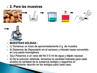  2. Para las muestras
 MUESTRAS SOLIDAS :
 1) Tomamos un trozo de aproximadamente 2 g de muestra
 2) Debemos de Depositarlo en el cenicero y tritúralo hasta convertirlo
en una pasta homogénea.
 3)Lo Pasamos a un vaso del No 0 5 ml de agua y déjalo reposar.
 4) De la solución obtenida, tomamos la cantidad indicada para cada
prueba (la cantidad de la sustancia testigo) y seguimos el
procedimiento descrito en los testigos para cada caso.

 