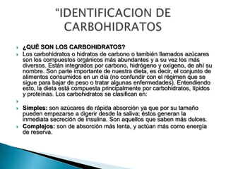  ¿QUÉ SON LOS CARBOHIDRATOS?
 Los carbohidratos o hidratos de carbono o también llamados azúcares
son los compuestos orgánicos más abundantes y a su vez los más
diversos. Están integrados por carbono, hidrógeno y oxígeno, de ahí su
nombre. Son parte importante de nuestra dieta, es decir, el conjunto de
alimentos consumidos en un día (no confundir con el régimen que se
sigue para bajar de peso o tratar algunas enfermedades). Entendiendo
esto, la dieta está compuesta principalmente por carbohidratos, lípidos
y proteínas. Los carbohidratos se clasifican en:

 Simples: son azúcares de rápida absorción ya que por su tamaño
pueden empezarse a digerir desde la saliva; éstos generan la
inmediata secreción de insulina. Son aquellos que saben más dulces.
 Complejos: son de absorción más lenta, y actúan más como energía
de reserva.
 