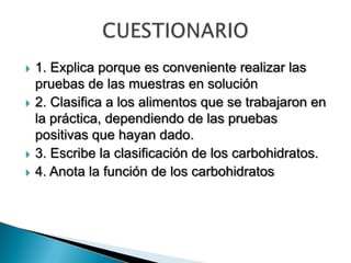  1. Explica porque es conveniente realizar las
pruebas de las muestras en solución
 2. Clasifica a los alimentos que se trabajaron en
la práctica, dependiendo de las pruebas
positivas que hayan dado.
 3. Escribe la clasificación de los carbohidratos.
 4. Anota la función de los carbohidratos
 
