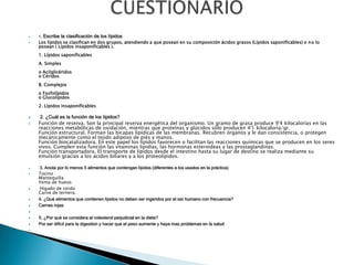  1. Escribe la clasificación de los lípidos
 Los lípidos se clasifican en dos grupos, atendiendo a que posean en su composición ácidos grasos (Lípidos saponificables) o no lo
posean ( Lípidos insaponificables ).
1. Lípidos saponificables
A. Simples
o Acilglicéridos
o Céridos
B. Complejos
o Fosfolípidos
o Glucolípidos
2. Lípidos insaponificables
 2. ¿Cuál es la función de los lípidos?
 Función de reserva. Son la principal reserva energética del organismo. Un gramo de grasa produce 9'4 kilocalorías en las
reacciones metabólicas de oxidación, mientras que proteínas y glúcidos sólo producen 4'1 kilocaloría/gr.
Función estructural. Forman las bicapas lipídicas de las membranas. Recubren órganos y le dan consistencia, o protegen
mecánicamente como el tejido adiposo de piés y manos.
Función biocatalizadora. En este papel los lípidos favorecen o facilitan las reacciones químicas que se producen en los seres
vivos. Cumplen esta función las vitaminas lipidias, las hormonas esteroideas y las prostaglandinas.
Función transportadora. El transporte de lípidos desde el intestino hasta su lugar de destino se realiza mediante su
emulsión gracias a los ácidos biliares y a los proteolípidos.
 3. Anota por lo menos 5 alimentos que contengan lípidos (diferentes a los usados en la práctica)
 Tocino
Mantequilla
Yema de huevo
 Hígado de cerdo
Carne de ternera.
 4. ¿Qué alimentos que contienen lípidos no deben ser ingeridos por el ser humano con frecuencia?
 Carnes rojas

 5. ¿Por qué se considera al colesterol perjudicial en la dieta?
 Por ser dificil para la digestion y hacer que el peso aumente y haya mas problemas en la salud

 
