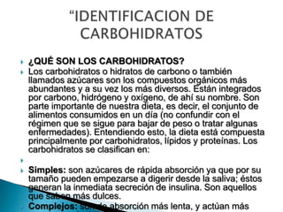  ¿QUÉ SON LOS CARBOHIDRATOS?
 Los carbohidratos o hidratos de carbono o también
llamados azúcares son los compuestos orgánicos más
abundantes y a su vez los más diversos. Están integrados
por carbono, hidrógeno y oxígeno, de ahí su nombre. Son
parte importante de nuestra dieta, es decir, el conjunto de
alimentos consumidos en un día (no confundir con el
régimen que se sigue para bajar de peso o tratar algunas
enfermedades). Entendiendo esto, la dieta está compuesta
principalmente por carbohidratos, lípidos y proteínas. Los
carbohidratos se clasifican en:

 Simples: son azúcares de rápida absorción ya que por su
tamaño pueden empezarse a digerir desde la saliva; éstos
generan la inmediata secreción de insulina. Son aquellos
que saben más dulces.
 Complejos: son de absorción más lenta, y actúan más
 