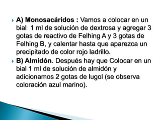  A) Monosacáridos : Vamos a colocar en un
bial 1 ml de solución de dextrosa y agregar 3
gotas de reactivo de Felhing A y 3 gotas de
Felhing B, y calentar hasta que aparezca un
precipitado de color rojo ladrillo.
 B) Almidón. Después hay que Colocar en un
bial 1 ml de solución de almidón y
adicionamos 2 gotas de lugol (se observa
coloración azul marino).
 