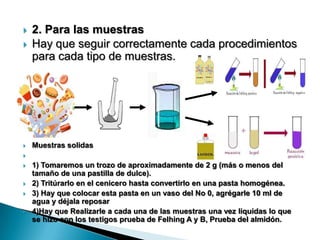  2. Para las muestras
 Hay que seguir correctamente cada procedimientos
para cada tipo de muestras.
 Muestras solidas

 1) Tomaremos un trozo de aproximadamente de 2 g (más o menos del
tamaño de una pastilla de dulce).
 2) Tritúrarlo en el cenicero hasta convertirlo en una pasta homogénea.
 3) Hay que colocar esta pasta en un vaso del No 0, agrégarle 10 ml de
agua y déjala reposar
 4)Hay que Realizarle a cada una de las muestras una vez liquidas lo que
se hizo con los testigos prueba de Felhing A y B, Prueba del almidón.
 