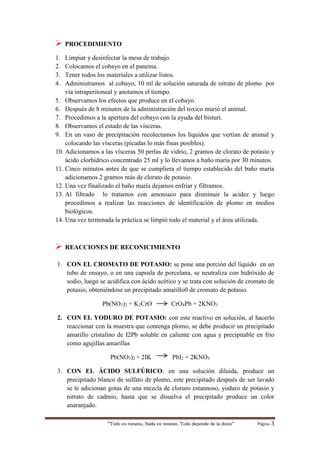 “Todo es veneno, Nada es veneno, Todo depende de la dosis“ Página 3
 PROCEDIMIENTO
1. Limpiar y desinfectar la mesa de trabajo.
2. Colocamos el cobayo en el panema.
3. Tener todos los materiales a utilizar listos.
4. Administramos al cobayo, 10 ml de solución saturada de nitrato de plomo por
vía intraperitoneal y anotamos el tiempo.
5. Observamos los efectos que produce en el cobayo.
6. Después de 8 minutos de la administración del toxico murió el animal.
7. Procedimos a la apertura del cobayo con la ayuda del bisturí.
8. Observamos el estado de las vísceras.
9. En un vaso de precipitación recolectamos los líquidos que vertían de animal y
colocando las vísceras (picadas lo más finas posibles).
10. Adicionamos a las vísceras 50 perlas de vidrio, 2 gramos de clorato de potasio y
ácido clorhídrico concentrado 25 ml y lo llevamos a baño maría por 30 minutos.
11. Cinco minutos antes de que se cumpliera el tiempo establecido del baño maría
adicionamos 2 gramos más de clorato de potasio.
12. Una vez finalizado el baño maría dejamos enfriar y filtramos.
13. Al filtrado lo tratamos con amoniaco para disminuir la acidez y luego
procedimos a realizar las reacciones de identificación de plomo en medios
biológicos.
14. Una vez terminada la práctica se limpió todo el material y el área utilizada.
 REACCIONES DE RECONICIMIENTO
1. CON EL CROMATO DE POTASIO: se pone una porción del líquido en un
tubo de ensayo, o en una capsula de porcelana, se neutraliza con hidróxido de
sodio, luego se acidifica con ácido acético y se trata con solución de cromato de
potasio, obteniéndose un precipitado amarillo0 de cromato de potasio.
Pb(NO3)2 + K2CrO CrO4Pb + 2KNO3
2. CON EL YODURO DE POTASIO: con este reactivo en solución, al hacerlo
reaccionar con la muestra que contenga plomo, se debe producir un precipitado
amarillo cristalino de I2Pb soluble en caliente con agua y precipitable en frio
como agujillas amarillas
Pb(NO3)2 + 2IK PbI2 + 2KNO3
3. CON EL ÁCIDO SULFÚRICO: en una solución diluida, produce un
precipitado blanco de sulfato de plomo, este precipitado después de ser lavado
se le adicionan gotas de una mezcla de cloruro estannoso, yoduro de potasio y
nitrato de cadmio, hasta que se disuelva el precipitado produce un color
anaranjado.
 