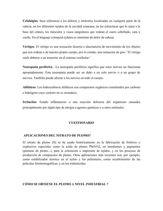 Cefalalgias: hace referencia a los dolores y molestias localizadas en cualquier parte de la
cabeza, en los diferentes tejidos de la cavidad craneana, en las estructuras que lo unen a la
base del cráneo, los músculos y vasos sanguíneos que rodean el cuero cabelludo, cara y
cuello. En el lenguaje coloquial cefalea es sinónimo de dolor de cabeza.
Vértigos: El vértigo es una sensación ilusoria o alucinatoria de movimiento de los objetos
que nos rodean o de nuestro propio cuerpo, por lo común, una sensación de giro.1
El vértigo
suele deberse a un trastorno en el sistema vestibular.1
Neuropatía periférica : La neuropatía periférica significa que estos nervios no funcionan
apropiadamente. Esta neuropatía puede ser un daño a un solo nervio o a un grupo de
nervios. También puede afectar a los nervios en todo el cuerpo.
Alifáticos: Los hidrocarburos alifáticos son compuestos orgánicos constituidos por carbono
e hidrógeno cuyo carácter no es aromático.
Irritación: Estado inflamatorio o una reacción dolorosa del organismo causados
principalmente por algún tipo de alergia a agentes químicos o a otros estímulos.
CUESTIONARIO
APLICACIONES DEL NITRATO DE PLOMO?
El nitrato de plomo (II) se ha usado históricamente en la fabricación de fósforos y
explosivos especiales como la azida de plomo Pb(N3)2, en mordientes y pigmentos
(pinturas de plomo...), para la coloración e impresión de tejidos, y en los procesos de
producción de compuestos de plomo. Otras aplicaciones más recientes son, por ejemplo,
como estabilizador térmico en el nylon y los poliésteres, como recubrimiento de las
películas fototermográficas, y en los rodenticidas.
CÓMO SE OBTIENE EL PLOMO A NIVEL INDUSTRIAL ?
 