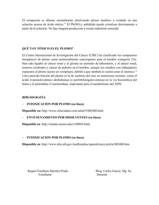 El compuesto se obtiene normalmente disolviendo plomo metálico u oxidado en una
solución acuosa de ácido nítrico.13
El Pb(NO3)2 anhidrido puede cristalizar directamente a
partir de la solución. No hay ninguna producción a escala industrial conocida.
QUÉ TAN TÓXICO ES EL PLOMO?
El Centro Internacional de Investigación del Cáncer (CIRC) ha clasificado los compuestos
inorgánicos de plomo como potencialmente cancerígenos para el hombre (categoría 2A).
Han sido ligados al cáncer renal y al glioma en animales de laboratorio, y al cáncer renal,
tumores cerebrales y cáncer de pulmón en el hombre, aunque los estudios con trabajadores
expuestos al plomo suelen ser complejos, debido a que también lo suelen estar al arsénico.16
Una conocida función del plomo es la de sustituto del zinc en numerosas enzimas, como el
ácido δ-aminolevulínico deshidratasa (o porfobilinógeno-sintasa) en la vía biosintética del
hemo y la pirimidina-5'-nucleotidasa, importante para el metabolismo del ADN.
BIBLIOGRAFÍA
- INTOXICACION POR PLOMO (en línea)
Disponible en: http://www.clinicadam.com/salud/5/002480.html
- ENVENENAMIENTO POR DISOLVENTES (en línea)
Disponible en: http://tratado.uninet.edu/c100803.html
- INTOXICACION POR PLOMO (en línea)
Disponible en: http://www.nlm.nih.gov/medlineplus/spanish/ency/article/002480.htm
Raquel Estefania Sánchez Prado Bioq. Carlos García. Mg. Sc.
Estudiante Docente
 