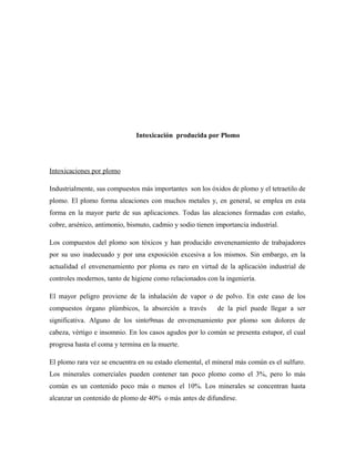 Intoxicación producida por Plomo
Intoxicaciones por plomo
Industrialmente, sus compuestos más importantes son los óxidos de plomo y el tetraetilo de
plomo. El plomo forma aleaciones con muchos metales y, en general, se emplea en esta
forma en la mayor parte de sus aplicaciones. Todas las aleaciones formadas con estaño,
cobre, arsénico, antimonio, bismuto, cadmio y sodio tienen importancia industrial.
Los compuestos del plomo son tóxicos y han producido envenenamiento de trabajadores
por su uso inadecuado y por una exposición excesiva a los mismos. Sin embargo, en la
actualidad el envenenamiento por ploma es raro en virtud de la aplicación industrial de
controles modernos, tanto de higiene como relacionados con la ingeniería.
El mayor peligro proviene de la inhalación de vapor o de polvo. En este caso de los
compuestos órgano plúmbicos, la absorción a través de la piel puede llegar a ser
significativa. Alguno de los sinto9mas de envenenamiento por plomo son dolores de
cabeza, vértigo e insomnio. En los casos agudos por lo común se presenta estupor, el cual
progresa hasta el coma y termina en la muerte.
El plomo rara vez se encuentra en su estado elemental, el mineral más común es el sulfuro.
Los minerales comerciales pueden contener tan poco plomo como el 3%, pero lo más
común es un contenido poco más o menos el 10%. Los minerales se concentran hasta
alcanzar un contenido de plomo de 40% o más antes de difundirse.
 