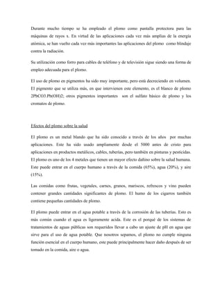 Durante mucho tiempo se ha empleado el plomo como pantalla protectora para las
máquinas de rayos x. En virtud de las aplicaciones cada vez más amplias de la energía
atómica, se han vuelto cada vez más importantes las aplicaciones del plomo como blindaje
contra la radiación.
Su utilización como forro para cables de teléfono y de televisión sigue siendo una forma de
empleo adecuada para el plomo.
El uso de plomo en pigmentos ha sido muy importante, pero está decreciendo en volumen.
El pigmento que se utiliza más, en que intervienen este elemento, es el blanco de plomo
2PbCO3.Pb(OH)2; otros pigmentos importantes son el sulfato básico de plomo y los
cromatos de plomo.
Efectos del plomo sobre la salud
El plomo es un metal blando que ha sido conocido a través de los años por muchas
aplicaciones. Este ha sido usado ampliamente desde el 5000 antes de cristo para
aplicaciones en productos metálicos, cables, tuberías, pero también en pinturas y pesticidas.
El plomo es uno de los 4 metales que tienen un mayor efecto dañino sobre la salud humana.
Este puede entrar en el cuerpo humano a través de la comida (65%), agua (20%), y aire
(15%).
Las comidas como frutas, vegetales, carnes, granos, mariscos, refrescos y vino pueden
contener grandes cantidades significantes de plomo. El humo de los cigarros también
contiene pequeñas cantidades de plomo.
El plomo puede entrar en el agua potable a través de la corrosión de las tuberías. Esto es
más común cuando el agua es ligeramente acida. Este es el porqué de los sistemas de
tratamientos de aguas públicas son requeridos llevar a cabo un ajuste de pH en agua que
sirve para el uso de agua potable. Que nosotros sepamos, el plomo no cumple ninguna
función esencial en el cuerpo humano, este puede principalmente hacer daño después de ser
tomado en la comida, aire o agua.
 