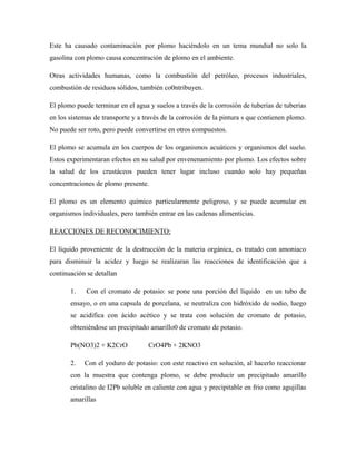 Este ha causado contaminación por plomo haciéndolo en un tema mundial no solo la
gasolina con plomo causa concentración de plomo en el ambiente.
Otras actividades humanas, como la combustión del petróleo, procesos industriales,
combustión de residuos sólidos, también co0ntribuyen.
El plomo puede terminar en el agua y suelos a través de la corrosión de tuberías de tuberías
en los sistemas de transporte y a través de la corrosión de la pintura s que contienen plomo.
No puede ser roto, pero puede convertirse en otros compuestos.
El plomo se acumula en los cuerpos de los organismos acuáticos y organismos del suelo.
Estos experimentaran efectos en su salud por envenenamiento por plomo. Los efectos sobre
la salud de los crustáceos pueden tener lugar incluso cuando solo hay pequeñas
concentraciones de plomo presente.
El plomo es un elemento químico particularmente peligroso, y se puede acumular en
organismos individuales, pero también entrar en las cadenas alimenticias.
REACCIONES DE RECONOCIMIENTO:
El líquido proveniente de la destrucción de la materia orgánica, es tratado con amoniaco
para disminuir la acidez y luego se realizaran las reacciones de identificación que a
continuación se detallan
1. Con el cromato de potasio: se pone una porción del líquido en un tubo de
ensayo, o en una capsula de porcelana, se neutraliza con hidróxido de sodio, luego
se acidifica con ácido acético y se trata con solución de cromato de potasio,
obteniéndose un precipitado amarillo0 de cromato de potasio.
Pb(NO3)2 + K2CrO CrO4Pb + 2KNO3
2. Con el yoduro de potasio: con este reactivo en solución, al hacerlo reaccionar
con la muestra que contenga plomo, se debe producir un precipitado amarillo
cristalino de I2Pb soluble en caliente con agua y precipitable en frio como agujillas
amarillas
 