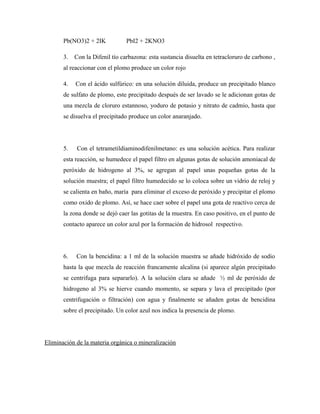 Pb(NO3)2 + 2IK PbI2 + 2KNO3
3. Con la Difenil tío carbazona: esta sustancia disuelta en tetracloruro de carbono ,
al reaccionar con el plomo produce un color rojo
4. Con el ácido sulfúrico: en una solución diluida, produce un precipitado blanco
de sulfato de plomo, este precipitado después de ser lavado se le adicionan gotas de
una mezcla de cloruro estannoso, yoduro de potasio y nitrato de cadmio, hasta que
se disuelva el precipitado produce un color anaranjado.
5. Con el tetrametildiaminodifenilmetano: es una solución acética. Para realizar
esta reacción, se humedece el papel filtro en algunas gotas de solución amoniacal de
peróxido de hidrogeno al 3%, se agregan al papel unas pequeñas gotas de la
solución muestra; el papel filtro humedecido se lo coloca sobre un vidrio de reloj y
se calienta en baño, maría para eliminar el exceso de peróxido y precipitar el plomo
como oxido de plomo. Así, se hace caer sobre el papel una gota de reactivo cerca de
la zona donde se dejó caer las gotitas de la muestra. En caso positivo, en el punto de
contacto aparece un color azul por la formación de hidrosol respectivo.
6. Con la bencidina: a 1 ml de la solución muestra se añade hidróxido de sodio
hasta la que mezcla de reacción francamente alcalina (si aparece algún precipitado
se centrifuga para separarlo). A la solución clara se añade ½ ml de peróxido de
hidrogeno al 3% se hierve cuando momento, se separa y lava el precipitado (por
centrifugación o filtración) con agua y finalmente se añaden gotas de bencidina
sobre el precipitado. Un color azul nos indica la presencia de plomo.
Eliminación de la materia orgánica o mineralización
 