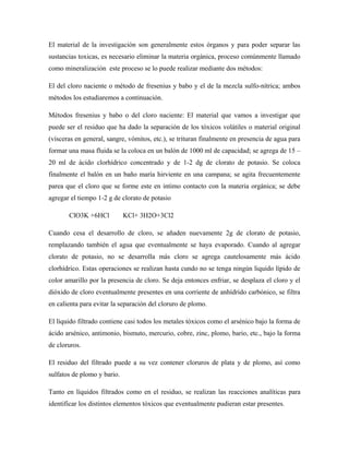 El material de la investigación son generalmente estos órganos y para poder separar las
sustancias toxicas, es necesario eliminar la materia orgánica, proceso comúnmente llamado
como mineralización este proceso se lo puede realizar mediante dos métodos:
El del cloro naciente o método de fresenius y babo y el de la mezcla sulfo-nítrica; ambos
métodos los estudiaremos a continuación.
Métodos fresenius y babo o del cloro naciente: El material que vamos a investigar que
puede ser el residuo que ha dado la separación de los tóxicos volátiles o material original
(vísceras en general, sangre, vómitos, etc.), se trituran finalmente en presencia de agua para
formar una masa fluida se la coloca en un balón de 1000 ml de capacidad; se agrega de 15 –
20 ml de ácido clorhídrico concentrado y de 1-2 dg de clorato de potasio. Se coloca
finalmente el balón en un baño maría hirviente en una campana; se agita frecuentemente
parea que el cloro que se forme este en intimo contacto con la materia orgánica; se debe
agregar el tiempo 1-2 g de clorato de potasio
ClO3K +6HCl KCl+ 3H2O+3Cl2
Cuando cesa el desarrollo de cloro, se añaden nuevamente 2g de clorato de potasio,
remplazando también el agua que eventualmente se haya evaporado. Cuando al agregar
clorato de potasio, no se desarrolla más cloro se agrega cautelosamente más ácido
clorhídrico. Estas operaciones se realizan hasta cundo no se tenga ningún liquido lípido de
color amarillo por la presencia de cloro. Se deja entonces enfriar, se desplaza el cloro y el
dióxido de cloro eventualmente presentes en una corriente de anhídrido carbónico, se filtra
en calienta para evitar la separación del cloruro de plomo.
El líquido filtrado contiene casi todos los metales tóxicos como el arsénico bajo la forma de
ácido arsénico, antimonio, bismuto, mercurio, cobre, zinc, plomo, bario, etc., bajo la forma
de cloruros.
El residuo del filtrado puede a su vez contener cloruros de plata y de plomo, así como
sulfatos de plomo y bario.
Tanto en líquidos filtrados como en el residuo, se realizan las reacciones analíticas para
identificar los distintos elementos tóxicos que eventualmente pudieran estar presentes.
 