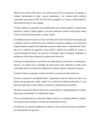 Método de la mezcla sulfo-nítrica: a la muestra motivo de la investigación se le agrega un
volumen determinado de ácido nítrico concentrado y un volumen ácido sulfúrico
concentrado equivalente al 50% de ácido nítrico agregado y se lo pone a calentamiento en
baño maría hirviente en una campana.
El ácido sulfúrico es empleado como deshidratante de la materia orgánica y también para
destruirla y oxidar el carbón orgánico, y en esas condiciones, puede el ácido nítrico oxidar
el toxico mineral transformándolo en nitrato soluble.
El calentamiento de la mezcla, al inicio será lento para evitar la formación de espuma que
se produce cuando la muestra lleva gran cantidad de sustancias amiláceas; la formación de
espuma también se puede evitar utilizando sustancias solidas inertes como perlas de vidrio,
pues de lo contrario la operación se hace difícil y además hay perdida de muestra y
consecuentemente de toxico. En ocasiones es necesario tapar el recipiente adaptando un
refrigerante vertical para condensar y recuperar parte del toxico
Si durante el calentamiento se ose observa la carbonización de la muestra, se interrumpe el
proceso y se agrega nuevas cantidades de ácido nítrico. Esta operación se repite varias
veces hasta observar la disolución completa de la materia orgánica incluyendo las grasas.
Cuando se obtiene un pequeño volumen traslucido, se da por terminado el proceso.
Si acaso se presenta un precipitado blanco, seguramente serán los sulfatos de calcio o de
plomo, esta precipitación sucede cuando en la oxidación ha faltado ácido nítrico, lo cual
hace que quede libre el ácido sulfúrico y reaccione y precipite con estos metales.
Para darse cuenta de la falta de ácido nítrico, basta observar el desprendimiento de vapores
blancos que correspondan a los anhidros del azufre.
Una vez concluida esta fase, se procede a filtrar la mezcla y en el líquido filtrado se realizan
las reacciones para investigar los tóxicos que posiblemente existen.
El residuo de ser necesario también se lo emplea si fuese necesario tal como se estableció
en el método del cloro naciente.
 