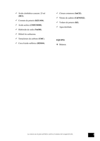  Ácido clorhídrico concent. 25 ml
(HCl).
 Cromato de potasio (K2CrO4).
 Ácido acético (CH3COOH).
 Hidróxido de sodio (NaOH).
 Difenil tío carbazona.
 Tetracloruro de carbono (Cl4C).
 Con el ácido sulfúrico (H2SO4).
 Cloruro estannoso (SnCl2).
 Nitrato de cadmio (Cd(NO3)2).
 Yoduro de potasio (KI).
 Agua destilada.
EQUIPO:
 Balanza.
La ciencia es el gran antídoto contra el veneno de la superstición. 3
 