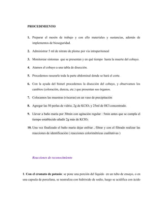 PROCEDIMIENTO
1. Preparar el mesón de trabajo y con ello materiales y sustancias, además de
implementos de bioseguridad.
2. Administrar 5 ml de nitrato de plomo por vía intraperitoneal
3. Monitorear síntomas que se presentan y en qué tiempo hasta la muerte del cobayo.
4. Atamos el cobayo a una tabla de disección.
5. Procedemos rasurarle toda la parte abdominal donde se hará el corte.
6. Con la ayuda del bisturí procedemos la disección del cobayo, y observamos los
cambios (coloración, dureza, etc.) que presentan sus órganos.
7. Colocamos las muestras (vísceras) en un vaso de precipitación
8. Agregar las 50 perlas de vidrio, 2g de KClO3 y 25ml de HCl concentrado.
9. Llevar a baño maría por 30min con agitación regular : 5min antes que se cumpla el
tiempo establecido añadir 2g más de KClO3
10. Una vez finalizado el baño maría dejar enfriar , filtrar y con el filtrado realizar las
reacciones de identificación ( reacciones colorimétricas cualitativas )
Reacciones de reconocimiento
1. Con el cromato de potasio: se pone una porción del líquido en un tubo de ensayo, o en
una capsula de porcelana, se neutraliza con hidróxido de sodio, luego se acidifica con ácido
 