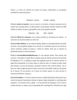 acético y se trata con solución de cromato de potasio, obteniéndose un precipitado
amarillo0 de cromato de potasio.
Pb(NO3)2 + K2CrO CrO4Pb + 2KNO3
2.Con el yoduro de potasio: con este reactivo en solución, al hacerlo reaccionar con la
muestra que contenga plomo, se debe producir un precipitado amarillo cristalino de I2Pb
soluble en caliente con agua y precipitable en frio como agujillas amarillas
Pb(NO3)2 + 2IK PbI2 + 2KNO3
3.Con la Difenil tío carbazona: esta sustancia disuelta en tetracloruro de carbono , al
reaccionar con el plomo produce un color rojo
4.Con el ácido sulfúrico: en una solución diluida, produce un precipitado blanco de sulfato
de plomo, este precipitado después de ser lavado se le adicionan gotas de una mezcla de
cloruro estannoso, yoduro de potasio y nitrato de cadmio, hasta que se disuelva el
precipitado produce un color anaranjado.
5.Con el tetrametildiaminodifenilmetano: es una solución acética. Para realizar esta
reacción, se humedece el papel filtro en algunas gotas de solución amoniacal de peróxido
de hidrogeno al 3%, se agregan al papel unas pequeñas gotas de la solución muestra; el
papel filtro humedecido se lo coloca sobre un vidrio de reloj y se calienta en baño, maría
para eliminar el exceso de peróxido y precipitar el plomo como oxido de plomo. Así, se
hace caer sobre el papel una gota de reactivo cerca de la zona donde se dejó caer las gotitas
de la muestra. En caso positivo, en el punto de contacto aparece un color azul por la
formación de hidrosol respectivo.
6.Con la bencidina: a 1 ml de la solución muestra se añade hidróxido de sodio hasta la que
mezcla de reacción francamente alcalina (si aparece algún precipitado se centrifuga para
separarlo). A la solución clara se añade ½ ml de peróxido de hidrogeno al 3% se hierve
cuando momento, se separa y lava el precipitado (por centrifugación o filtración) con agua
 