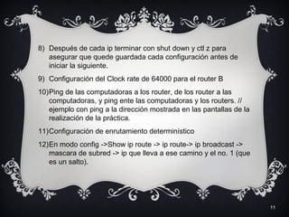 11
8) Después de cada ip terminar con shut down y ctl z para
asegurar que quede guardada cada configuración antes de
iniciar la siguiente.
9) Configuración del Clock rate de 64000 para el router B
10)Ping de las computadoras a los router, de los router a las
computadoras, y ping ente las computadoras y los routers. //
ejemplo con ping a la dirección mostrada en las pantallas de la
realización de la práctica.
11)Configuración de enrutamiento determinístico
12)En modo config ->Show ip route -> ip route-> ip broadcast ->
mascara de subred -> ip que lleva a ese camino y el no. 1 (que
es un salto).
 