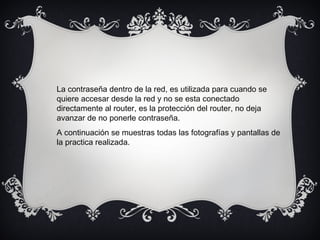 La contraseña dentro de la red, es utilizada para cuando se
quiere accesar desde la red y no se esta conectado
directamente al router, es la protección del router, no deja
avanzar de no ponerle contraseña.
A continuación se muestras todas las fotografías y pantallas de
la practica realizada.
 
