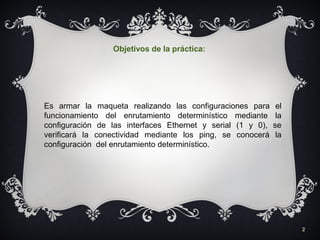 2
Es armar la maqueta realizando las configuraciones para el
funcionamiento del enrutamiento determinístico mediante la
configuración de las interfaces Ethernet y serial (1 y 0), se
verificará la conectividad mediante los ping, se conocerá la
configuración del enrutamiento determinístico.
Objetivos de la práctica:
 