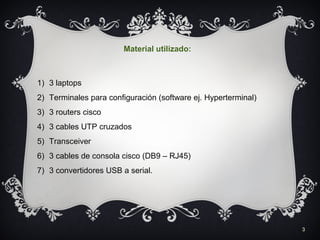 3
Material utilizado:
1) 3 laptops
2) Terminales para configuración (software ej. Hyperterminal)
3) 3 routers cisco
4) 3 cables UTP cruzados
5) Transceiver
6) 3 cables de consola cisco (DB9 – RJ45)
7) 3 convertidores USB a serial.
 