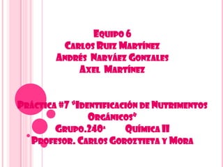 EQUIPO 6
CARLOS RUIZ MARTÍNEZ
ANDRÉS NARVÁEZ GONZALES
AXEL MARTÍNEZ
PRÁCTICA #7 “IDENTIFICACIÓN DE NUTRIMENTOS
ORGÁNICOS”
GRUPO.240ª QUÍMICA II
PROFESOR. CARLOS GOROZTIETA Y MORA
 
