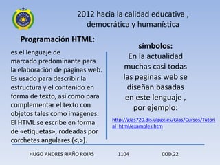 2012 hacia la calidad educativa ,
                         democrática y humanística
   Programación HTML:
                                           símbolos:
es el lenguaje de
                                        En la actualidad
marcado predominante para
la elaboración de páginas web.        muchas casi todas
Es usado para describir la            las paginas web se
estructura y el contenido en           diseñan basadas
forma de texto, así como para          en este lenguaje ,
complementar el texto con                por ejemplo:
objetos tales como imágenes.
                                 http://gias720.dis.ulpgc.es/Gias/Cursos/Tutori
El HTML se escribe en forma      al_html/examples.htm
de «etiquetas», rodeadas por
corchetes angulares (<,>).
      HUGO ANDRES RIAÑO ROJAS      1104                COD.22
 