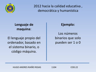2012 hacia la calidad educativa ,
                      democrática y humanística


    Lenguaje de                        Ejemplo:
     maquina:
                                    Los números
El lenguaje propio del            binarios que solo
ordenador, basado en              pueden ser 1 o 0
 el sistema binario, o
   código máquina.



   HUGO ANDRES RIAÑO ROJAS      1104        COD.22
 
