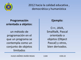 2012 hacia la calidad educativa ,
                      democrática y humanística


   Programación                        Ejemplo:
orientada a objetos:
                                      C++, JAVA,
  un método de                     Smalltalk, Pascal
programación en el                   orientado a
que un programa se                 objetos (Object
contempla como un                   Pascal) y otros,
conjunto de objetos                bien derivados.
     limitados
          .
   HUGO ANDRES RIAÑO ROJAS      1104         COD.22
 