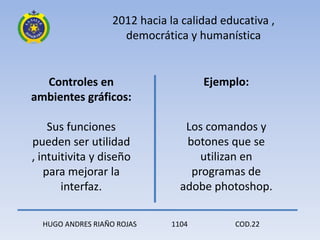 2012 hacia la calidad educativa ,
                     democrática y humanística


  Controles en                        Ejemplo:
ambientes gráficos:

    Sus funciones                 Los comandos y
pueden ser utilidad               botones que se
, intuitivita y diseño               utilizan en
   para mejorar la                 programas de
       interfaz.                 adobe photoshop.

  HUGO ANDRES RIAÑO ROJAS      1104        COD.22
 